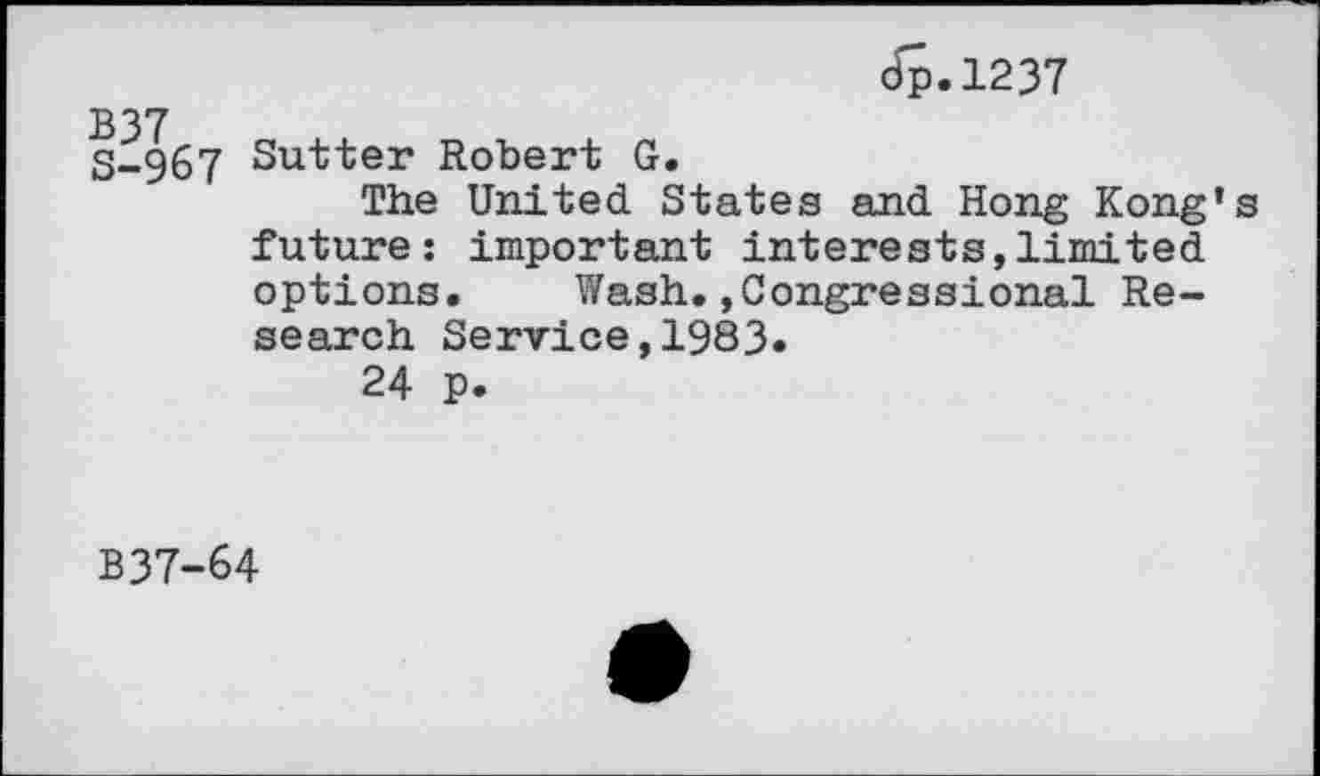 ﻿Jp.1237
B37
S-967 Sutter Robert G.
The United States and Hong Kong’s future: important interests,limited options. Wash.»Congressional Research Service,1983.
24 p.
B37-64
